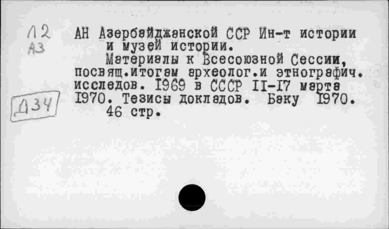 ﻿/12.
A3
АН Азербайджанской ССР Ин-т истории и музей истории.
Материалы к всесоюзной Сессии, посвящ.итогам археолог.и этнография, исследов. Î9C9 в СССР П-17 мирта 1970. Тезисы докладов. Баку 1970.
46 стр.